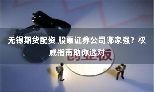 无锡期货配资 股票证券公司哪家强？权威指南助你选对