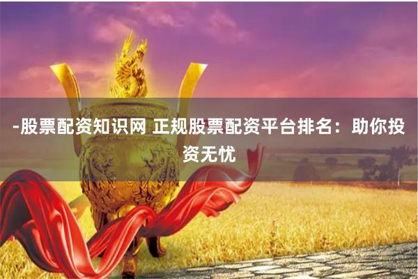 -股票配资知识网 正规股票配资平台排名：助你投资无忧