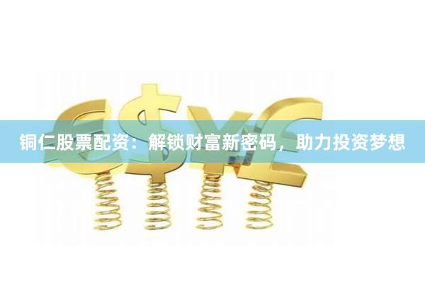 铜仁股票配资：解锁财富新密码，助力投资梦想
