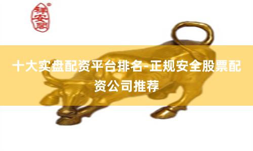 十大实盘配资平台排名-正规安全股票配资公司推荐