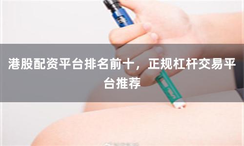港股配资平台排名前十，正规杠杆交易平台推荐
