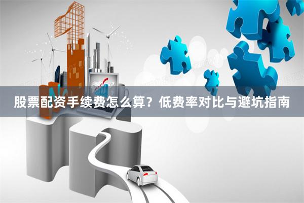 股票配资手续费怎么算?低费率对比与避坑指南