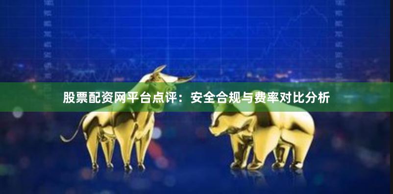 股票配资网平台点评：安全合规与费率对比分析